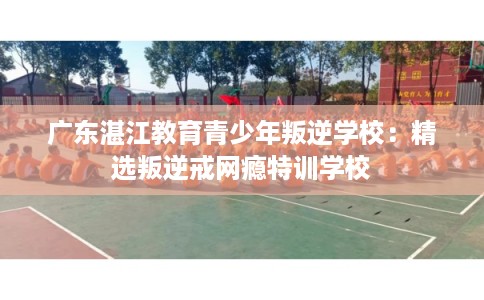 广东湛江教育青少年叛逆学校：精选叛逆戒网瘾特训学校