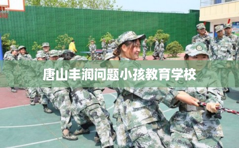 唐山丰润问题小孩教育学校