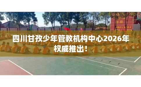 四川甘孜少年管教机构中心2026年权威推出！