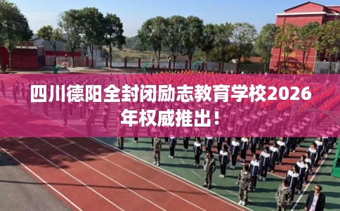 四川德阳全封闭励志教育学校2026年权威推出！