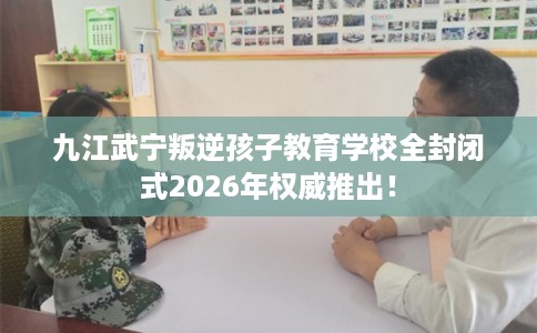 九江武宁叛逆孩子教育学校全封闭式2026年权威推出！