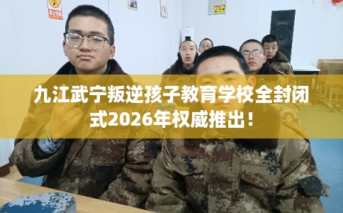 九江武宁叛逆孩子教育学校全封闭式2026年权威推出！