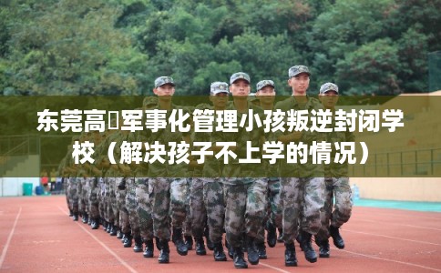 东莞高埗军事化管理小孩叛逆封闭学校（解决孩子不上学的情况）