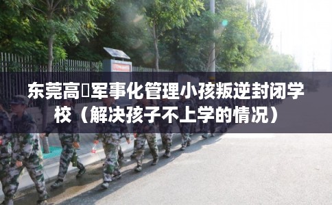 东莞高埗军事化管理小孩叛逆封闭学校（解决孩子不上学的情况）