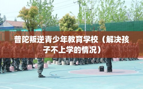 普陀叛逆青少年教育学校（解决孩子不上学的情况）