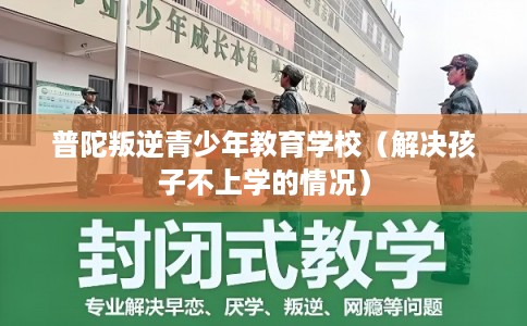 普陀叛逆青少年教育学校（解决孩子不上学的情况）