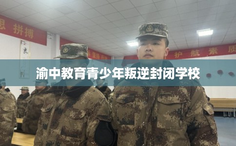 渝中教育青少年叛逆封闭学校