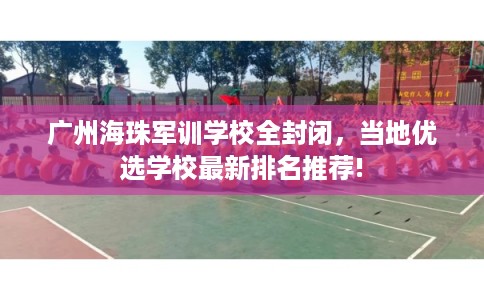 广州海珠军训学校全封闭，当地优选学校最新排名推荐!