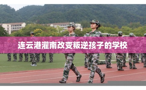 连云港灌南改变叛逆孩子的学校