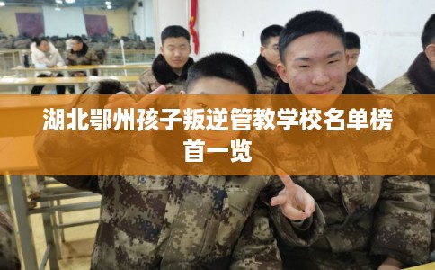 湖北鄂州孩子叛逆管教学校名单榜首一览
