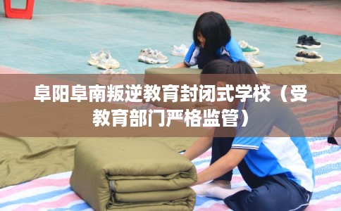阜阳阜南叛逆教育封闭式学校（受教育部门严格监管）
