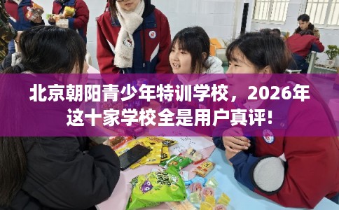 北京朝阳青少年特训学校，2026年这十家学校全是用户真评!