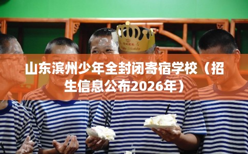山东滨州少年全封闭寄宿学校（招生信息公布2026年）