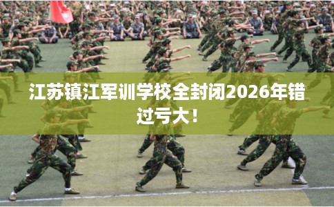 江苏镇江军训学校全封闭2026年错过亏大！
