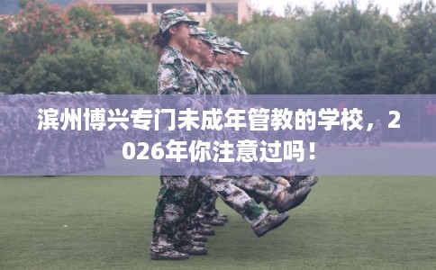 滨州博兴专门未成年管教的学校，2026年你注意过吗！