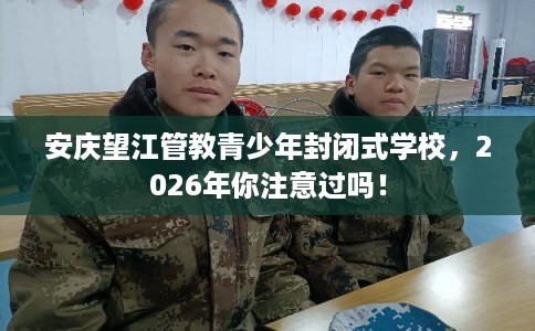 安庆望江管教青少年封闭式学校，2026年你注意过吗！
