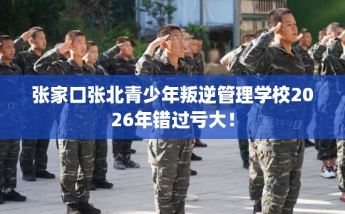 张家口张北青少年叛逆管理学校2026年错过亏大！