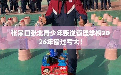 张家口张北青少年叛逆管理学校2026年错过亏大！
