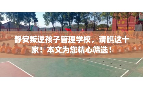 静安叛逆孩子管理学校，请瞧这十家！本文为您精心筛选！