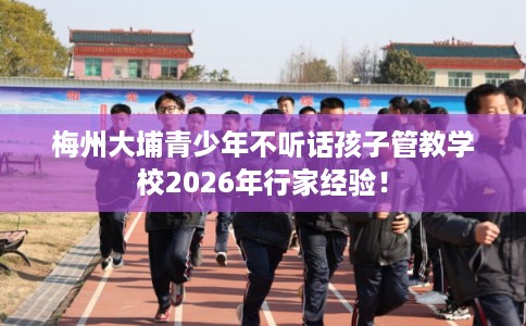 梅州大埔青少年不听话孩子管教学校2026年行家经验！