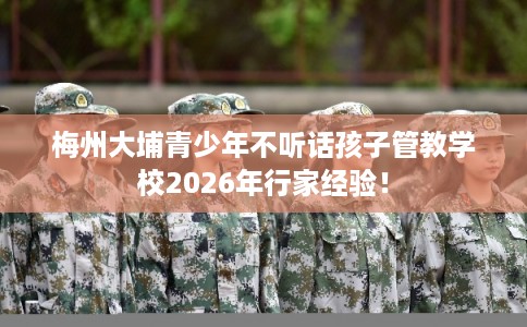 梅州大埔青少年不听话孩子管教学校2026年行家经验！
