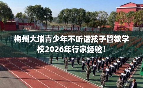 梅州大埔青少年不听话孩子管教学校2026年行家经验！