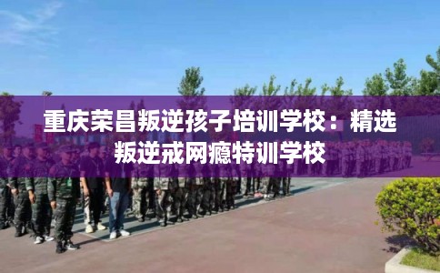 重庆荣昌叛逆孩子培训学校：精选叛逆戒网瘾特训学校