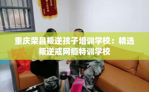 重庆荣昌叛逆孩子培训学校：精选叛逆戒网瘾特训学校