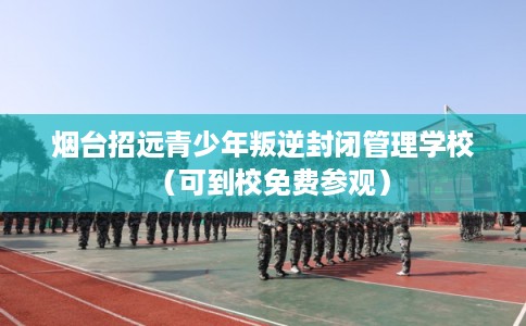 烟台招远青少年叛逆封闭管理学校（可到校免费参观）