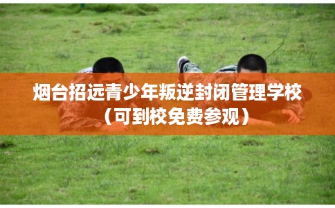 烟台招远青少年叛逆封闭管理学校（可到校免费参观）