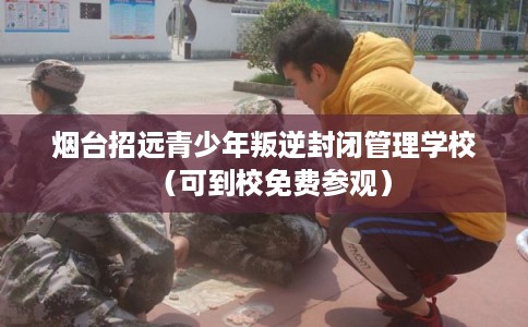 烟台招远青少年叛逆封闭管理学校（可到校免费参观）