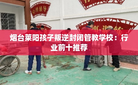 烟台莱阳孩子叛逆封闭管教学校：行业前十推荐