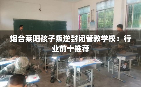 烟台莱阳孩子叛逆封闭管教学校：行业前十推荐
