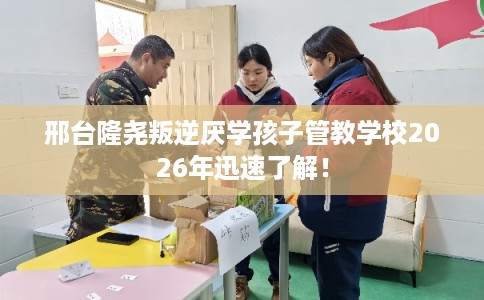 邢台隆尧叛逆厌学孩子管教学校2026年迅速了解！