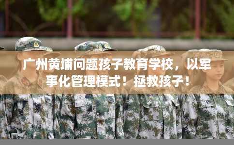 广州黄埔问题孩子教育学校，以军事化管理模式！拯救孩子！