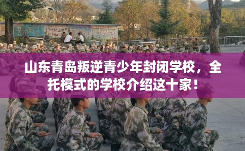 山东青岛叛逆青少年封闭学校，全托模式的学校介绍这十家！