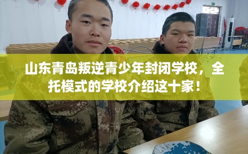 山东青岛叛逆青少年封闭学校，全托模式的学校介绍这十家！