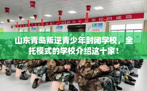 山东青岛叛逆青少年封闭学校，全托模式的学校介绍这十家！