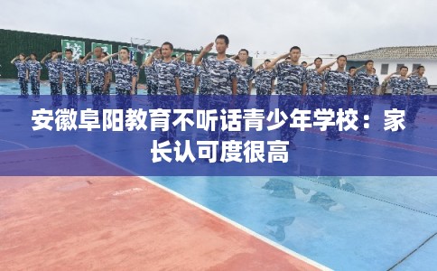 安徽阜阳教育不听话青少年学校：家长认可度很高