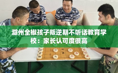 滁州全椒孩子叛逆期不听话教育学校：家长认可度很高
