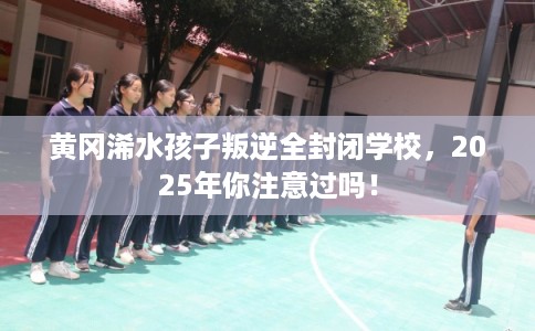 黄冈浠水孩子叛逆全封闭学校，2025年你注意过吗！