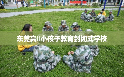 东莞高埗小孩子教育封闭式学校