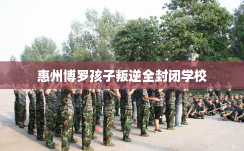 惠州博罗孩子叛逆全封闭学校