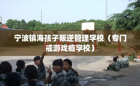 宁波镇海孩子叛逆管理学校（专门戒游戏瘾学校）