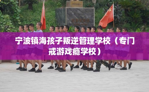 宁波镇海孩子叛逆管理学校（专门戒游戏瘾学校）