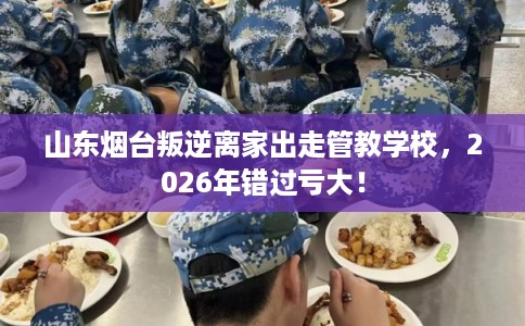 山东烟台叛逆离家出走管教学校，2026年错过亏大！