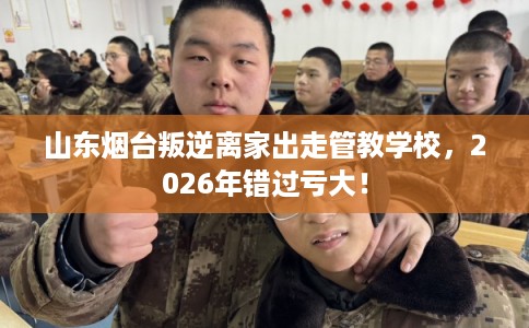 山东烟台叛逆离家出走管教学校，2026年错过亏大！