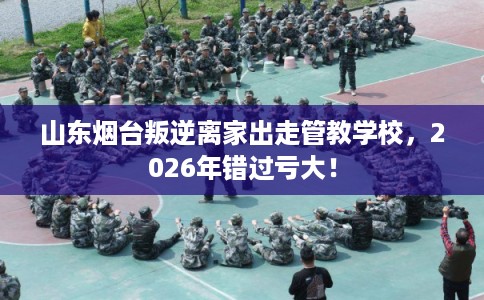 山东烟台叛逆离家出走管教学校，2026年错过亏大！