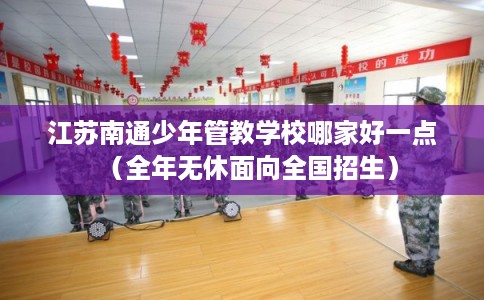 江苏南通少年管教学校哪家好一点（全年无休面向全国招生）
