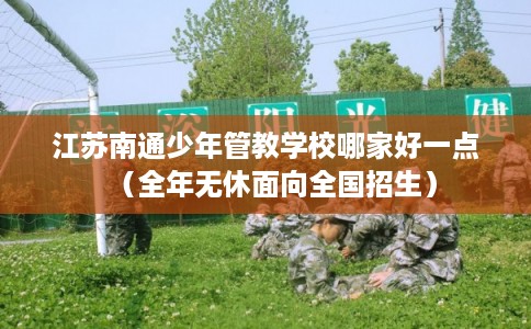 江苏南通少年管教学校哪家好一点（全年无休面向全国招生）